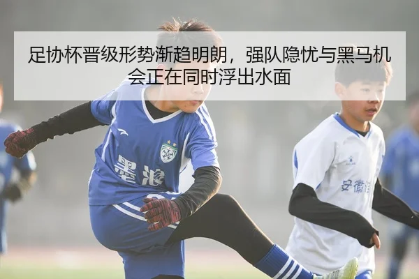 足协杯晋级形势渐趋明朗，强队隐忧与黑马机会正在同时浮出水面